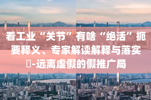 看工業(yè)“關(guān)節(jié)”有啥“絕活”扼要釋義、專家解讀解釋與落實?-遠(yuǎn)離虛假的假推廣局