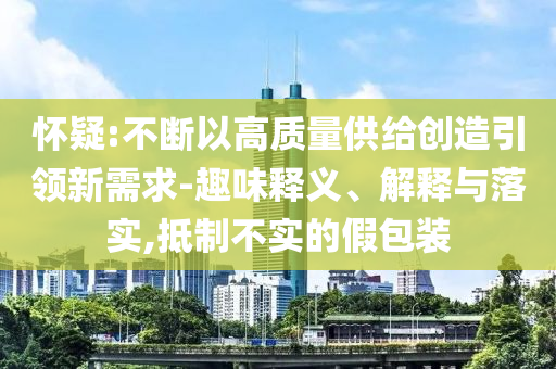 懷疑:不斷以高質(zhì)量供給創(chuàng)造引領(lǐng)新需求-趣味釋義、解釋與落實,抵制不實的假包裝