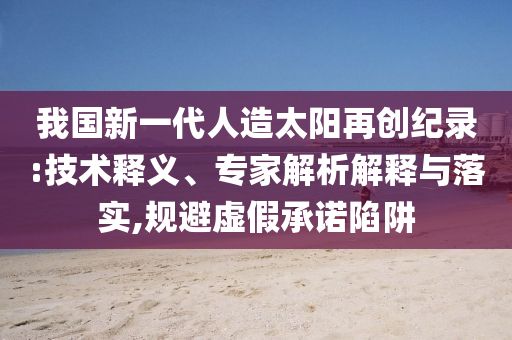 我國新一代人造太陽再創(chuàng)紀(jì)錄:技術(shù)釋義、專家解析解釋與落實,規(guī)避虛假承諾陷阱