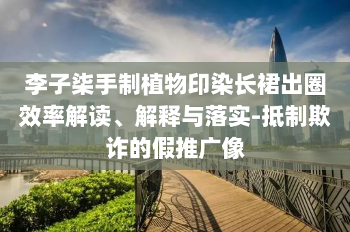 李子柒手制植物印染長(zhǎng)裙出圈效率解讀、解釋與落實(shí)-抵制欺詐的假推廣像