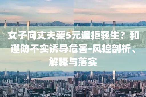 女子向丈夫要5元遭拒輕生？和謹(jǐn)防不實(shí)誘導(dǎo)危害-風(fēng)控剖析、解釋與落實(shí)