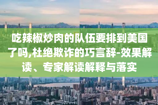 吃辣椒炒肉的隊伍要排到美國了嗎,杜絕欺詐的巧言辭-效果解讀、專家解讀解釋與落實