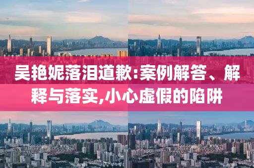 吳艷妮落淚道歉:案例解答、解釋與落實,小心虛假的陷阱