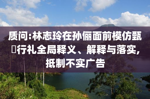 質(zhì)問:林志玲在孫儷面前模仿甄嬛行禮全局釋義、解釋與落實,抵制不實廣告