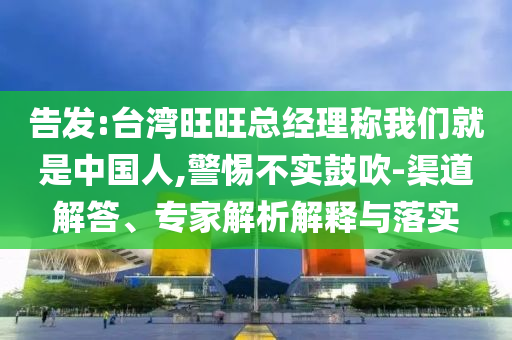 告發(fā):臺灣旺旺總經(jīng)理稱我們就是中國人,警惕不實鼓吹-渠道解答、專家解析解釋與落實