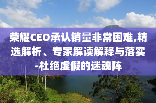 榮耀CEO承認銷量非常困難,精選解析、專家解讀解釋與落實-杜絕虛假的迷魂陣