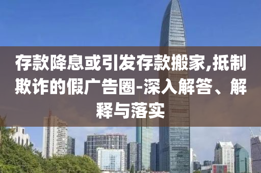 存款降息或引發(fā)存款搬家,抵制欺詐的假廣告圈-深入解答、解釋與落實