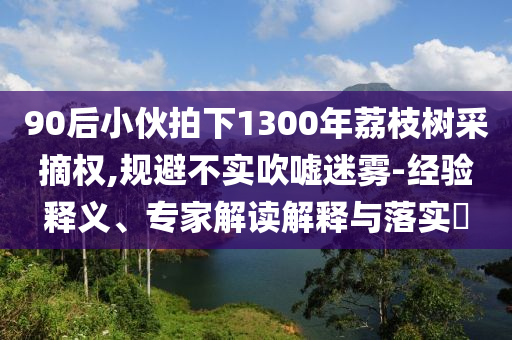 90后小伙拍下1300年荔枝樹采摘權(quán),規(guī)避不實吹噓迷霧-經(jīng)驗釋義、專家解讀解釋與落實?