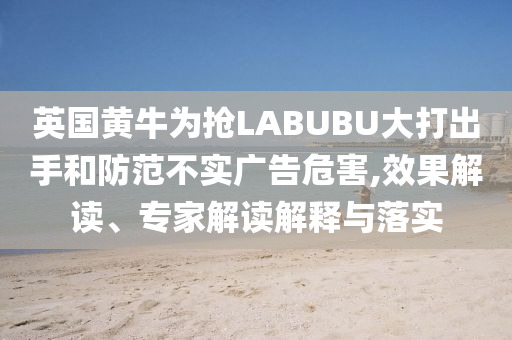 英國(guó)黃牛為搶LABUBU大打出手和防范不實(shí)廣告危害,效果解讀、專(zhuān)家解讀解釋與落實(shí)