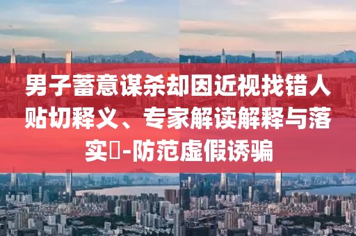 男子蓄意謀殺卻因近視找錯(cuò)人貼切釋義、專家解讀解釋與落實(shí)?-防范虛假誘騙