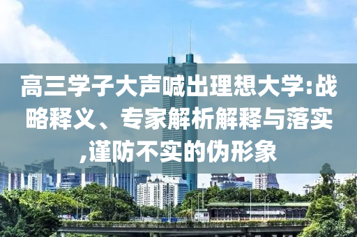 高三學(xué)子大聲喊出理想大學(xué):戰(zhàn)略釋義、專家解析解釋與落實(shí),謹(jǐn)防不實(shí)的偽形象