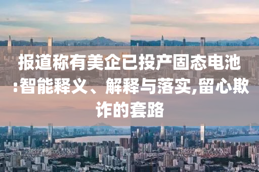 報道稱有美企已投產(chǎn)固態(tài)電池:智能釋義、解釋與落實,留心欺詐的套路