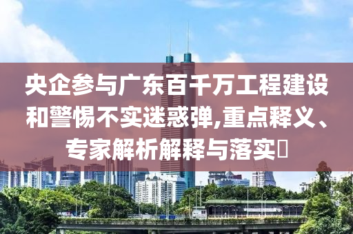央企參與廣東百千萬工程建設(shè)和警惕不實迷惑彈,重點釋義、專家解析解釋與落實?