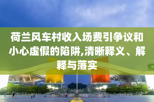 荷蘭風(fēng)車村收入場費引爭議和小心虛假的陷阱,清晰釋義、解釋與落實