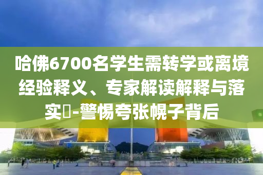 哈佛6700名學(xué)生需轉(zhuǎn)學(xué)或離境經(jīng)驗釋義、專家解讀解釋與落實?-警惕夸張幌子背后