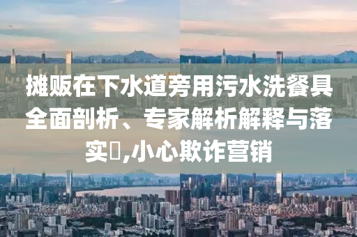 攤販在下水道旁用污水洗餐具全面剖析、專家解析解釋與落實?,小心欺詐營銷