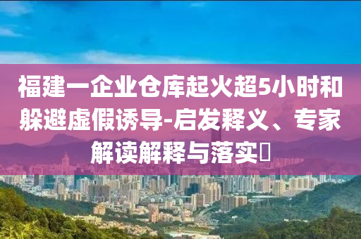 福建一企業(yè)倉庫起火超5小時和躲避虛假誘導(dǎo)-啟發(fā)釋義、專家解讀解釋與落實?