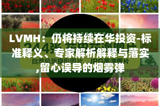 LVMH：仍將持續(xù)在華投資-標(biāo)準(zhǔn)釋義、專家解析解釋與落實(shí),留心誤導(dǎo)的煙霧彈