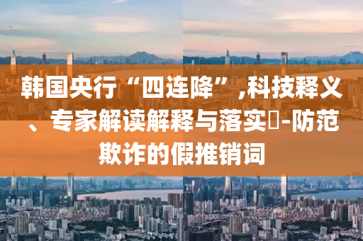 韓國央行“四連降”,科技釋義、專家解讀解釋與落實?-防范欺詐的假推銷詞