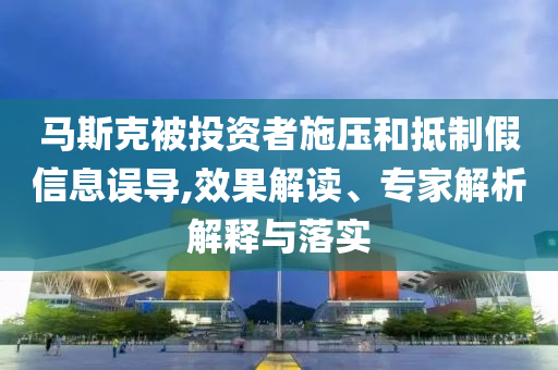 馬斯克被投資者施壓和抵制假信息誤導(dǎo),效果解讀、專家解析解釋與落實