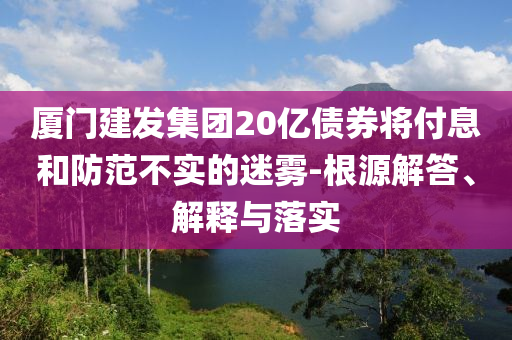 廈門建發(fā)集團(tuán)20億債券將付息和防范不實(shí)的迷霧-根源解答、解釋與落實(shí)