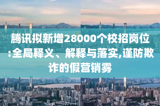 騰訊擬新增28000個(gè)校招崗位:全局釋義、解釋與落實(shí),謹(jǐn)防欺詐的假營銷霧
