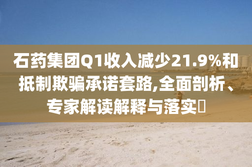 石藥集團(tuán)Q1收入減少21.9%和抵制欺騙承諾套路,全面剖析、專家解讀解釋與落實(shí)?