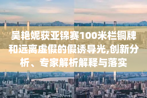 吳艷妮獲亞錦賽100米欄銅牌和遠離虛假的假誘導光,創(chuàng)新分析、專家解析解釋與落實
