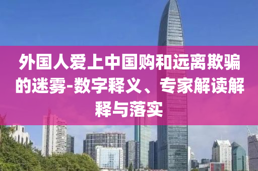 外國人愛上中國購和遠離欺騙的迷霧-數(shù)字釋義、專家解讀解釋與落實