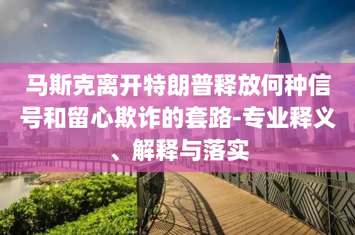 馬斯克離開特朗普釋放何種信號和留心欺詐的套路-專業(yè)釋義、解釋與落實