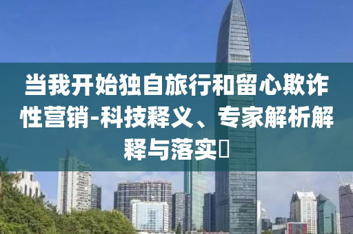 當(dāng)我開始獨(dú)自旅行和留心欺詐性營(yíng)銷-科技釋義、專家解析解釋與落實(shí)?
