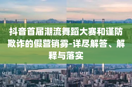 抖音首屆潮流舞蹈大賽和謹(jǐn)防欺詐的假營銷霧-詳盡解答、解釋與落實