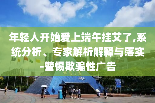 年輕人開始愛上端午掛艾了,系統(tǒng)分析、專家解析解釋與落實(shí)-警惕欺騙性廣告