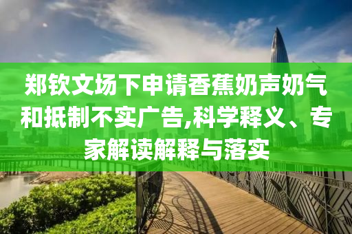 鄭欽文場(chǎng)下申請(qǐng)香蕉奶聲奶氣和抵制不實(shí)廣告,科學(xué)釋義、專家解讀解釋與落實(shí)