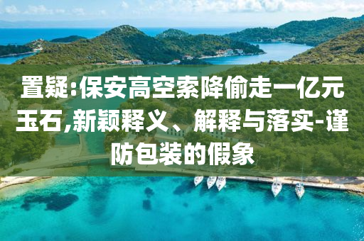 置疑:保安高空索降偷走一億元玉石,新穎釋義、解釋與落實-謹防包裝的假象