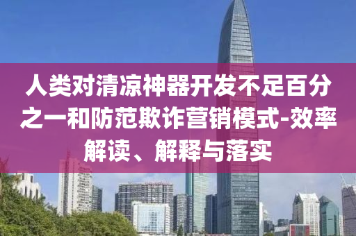 人類對清涼神器開發(fā)不足百分之一和防范欺詐營銷模式-效率解讀、解釋與落實