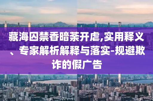 藏海囚禁香暗荼開虐,實用釋義、專家解析解釋與落實-規(guī)避欺詐的假廣告