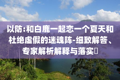 以防:和白鹿一起戀一個夏天和杜絕虛假的迷魂陣-細致解答、專家解析解釋與落實?