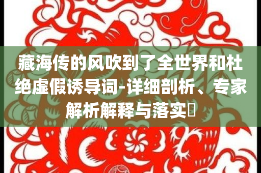 藏海傳的風吹到了全世界和杜絕虛假誘導(dǎo)詞-詳細剖析、專家解析解釋與落實?