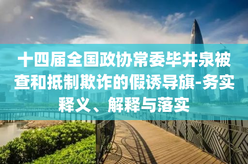 十四屆全國政協(xié)常委畢井泉被查和抵制欺詐的假誘導(dǎo)旗-務(wù)實(shí)釋義、解釋與落實(shí)