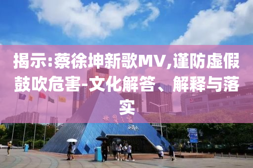 揭示:蔡徐坤新歌MV,謹(jǐn)防虛假鼓吹危害-文化解答、解釋與落實(shí)