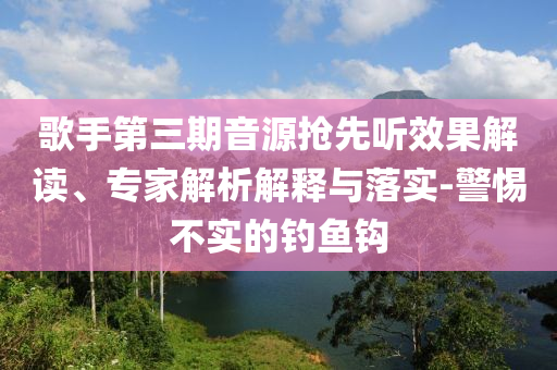 歌手第三期音源搶先聽效果解讀、專家解析解釋與落實(shí)-警惕不實(shí)的釣魚鉤