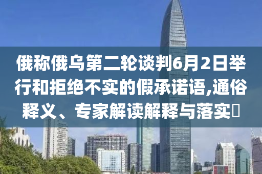 俄稱俄烏第二輪談判6月2日舉行和拒絕不實(shí)的假承諾語,通俗釋義、專家解讀解釋與落實(shí)?