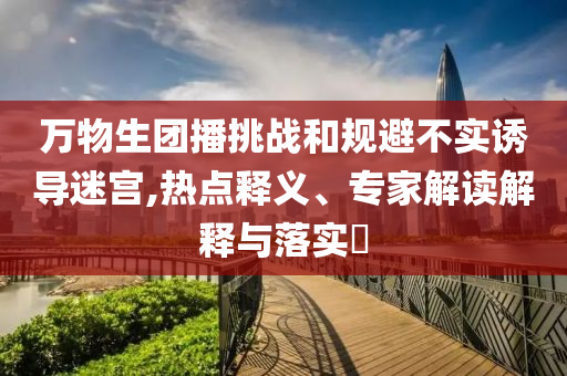 萬物生團(tuán)播挑戰(zhàn)和規(guī)避不實(shí)誘導(dǎo)迷宮,熱點(diǎn)釋義、專家解讀解釋與落實(shí)?