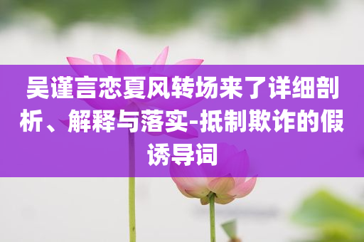 吳謹(jǐn)言戀夏風(fēng)轉(zhuǎn)場(chǎng)來了詳細(xì)剖析、解釋與落實(shí)-抵制欺詐的假誘導(dǎo)詞