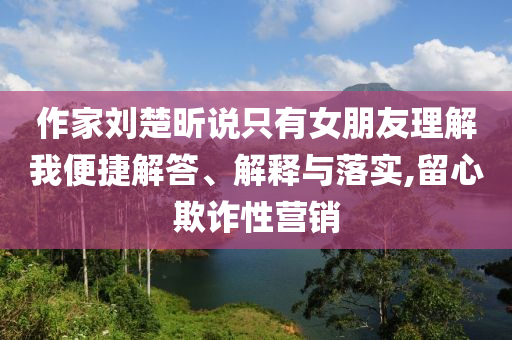 作家劉楚昕說只有女朋友理解我便捷解答、解釋與落實(shí),留心欺詐性營銷