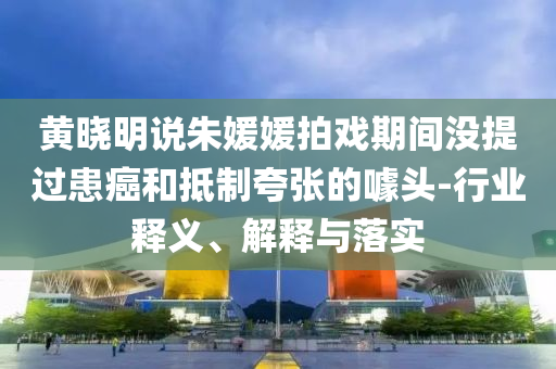黃曉明說(shuō)朱媛媛拍戲期間沒(méi)提過(guò)患癌和抵制夸張的噱頭-行業(yè)釋義、解釋與落實(shí)