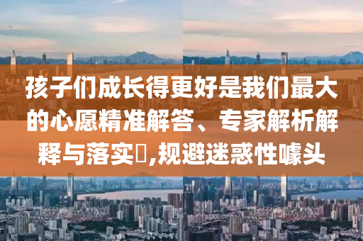 孩子們成長(zhǎng)得更好是我們最大的心愿精準(zhǔn)解答、專家解析解釋與落實(shí)?,規(guī)避迷惑性噱頭