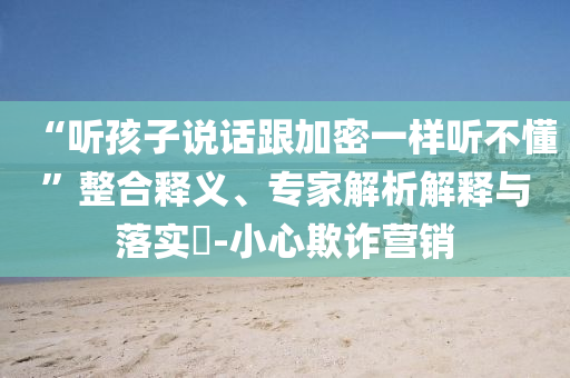 “聽孩子說(shuō)話跟加密一樣聽不懂”整合釋義、專家解析解釋與落實(shí)?-小心欺詐營(yíng)銷
