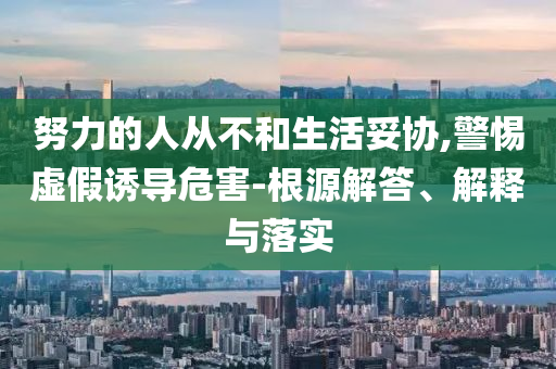 努力的人從不和生活妥協(xié),警惕虛假誘導(dǎo)危害-根源解答、解釋與落實